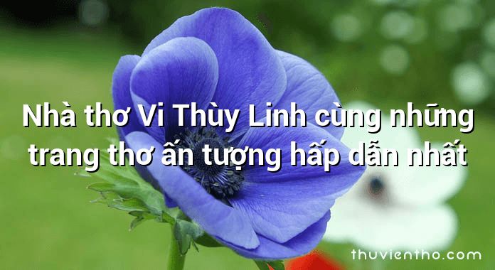 Nhà thơ Vi Thùy Linh cùng những trang thơ ấn tượng hấp dẫn nhất